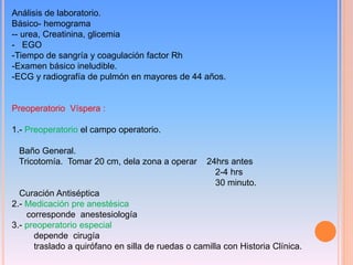 Análisis de laboratorio.
Básico- hemograma
-- urea, Creatinina, glicemia
- EGO
-Tiempo de sangría y coagulación factor Rh
-Examen básico ineludible.
-ECG y radiografía de pulmón en mayores de 44 años.
Preoperatorio Víspera :
1.- Preoperatorio el campo operatorio.
Baño General.
Tricotomía. Tomar 20 cm, dela zona a operar 24hrs antes
2-4 hrs
30 minuto.
Curación Antiséptica
2.- Medicación pre anestésica
corresponde anestesiología
3.- preoperatorio especial
depende cirugía
traslado a quirófano en silla de ruedas o camilla con Historia Clínica.
 