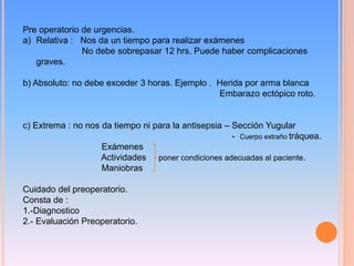 Pre operatorio de urgencias.
a) Relativa : Nos da un tiempo para realizar exámenes
No debe sobrepasar 12 hrs. Puede haber complicaciones
graves.
b) Absoluto: no debe exceder 3 horas. Ejemplo . Herida por arma blanca
Embarazo ectópico roto.
c) Extrema : no nos da tiempo ni para la antisepsia – Sección Yugular
- Cuerpo extraño tráquea.
Exámenes
Actividades poner condiciones adecuadas al paciente.
Maniobras
Cuidado del preoperatorio.
Consta de :
1.-Diagnostico
2.- Evaluación Preoperatorio.
 