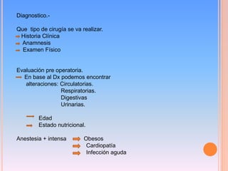 Diagnostico.-
Que tipo de cirugía se va realizar.
Historia Clínica
Anamnesis
Examen Físico
Evaluación pre operatoria.
En base al Dx podemos encontrar
alteraciones: Circulatorias.
Respiratorias.
Digestivas
Urinarias.
Edad
Estado nutricional.
Anestesia + intensa Obesos
Cardiopatía
Infección aguda
 