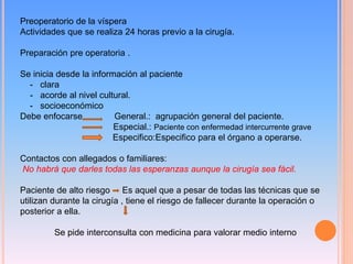 Preoperatorio de la víspera
Actividades que se realiza 24 horas previo a la cirugía.
Preparación pre operatoria .
Se inicia desde la información al paciente
- clara
- acorde al nivel cultural.
- socioeconómico
Debe enfocarse General.: agrupación general del paciente.
Especial.: Paciente con enfermedad intercurrente grave
Especifico:Especifico para el órgano a operarse.
Contactos con allegados o familiares:
No habrá que darles todas las esperanzas aunque la cirugía sea fácil.
Paciente de alto riesgo Es aquel que a pesar de todas las técnicas que se
utilizan durante la cirugía , tiene el riesgo de fallecer durante la operación o
posterior a ella.
Se pide interconsulta con medicina para valorar medio interno
 