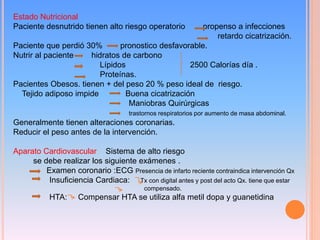 Estado Nutricional
Paciente desnutrido tienen alto riesgo operatorio propenso a infecciones
retardo cicatrización.
Paciente que perdió 30% pronostico desfavorable.
Nutrir al paciente hidratos de carbono
Lípidos 2500 Calorías día .
Proteínas.
Pacientes Obesos. tienen + del peso 20 % peso ideal de riesgo.
Tejido adiposo impide Buena cicatrización
Maniobras Quirúrgicas
trastornos respiratorios por aumento de masa abdominal.
Generalmente tienen alteraciones coronarias.
Reducir el peso antes de la intervención.
Aparato Cardiovascular Sistema de alto riesgo
se debe realizar los siguiente exámenes .
Examen coronario :ECG Presencia de infarto reciente contraindica intervención Qx
Insuficiencia Cardiaca: Tx con digital antes y post del acto Qx. tiene que estar
compensado.
HTA: Compensar HTA se utiliza alfa metil dopa y guanetidina
 