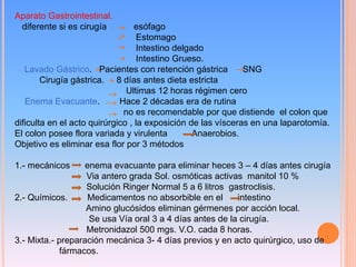 Aparato Gastrointestinal.
diferente si es cirugía esófago
Estomago
Intestino delgado
Intestino Grueso.
Lavado Gástrico. Pacientes con retención gástrica SNG
Cirugía gástrica. 8 días antes dieta estricta
Ultimas 12 horas régimen cero
Enema Evacuante. Hace 2 décadas era de rutina
no es recomendable por que distiende el colon que
dificulta en el acto quirúrgico , la exposición de las vísceras en una laparotomía.
El colon posee flora variada y virulenta Anaerobios.
Objetivo es eliminar esa flor por 3 métodos
1.- mecánicos enema evacuante para eliminar heces 3 – 4 días antes cirugía
Via antero grada Sol. osmóticas activas manitol 10 %
Solución Ringer Normal 5 a 6 litros gastroclisis.
2.- Químicos. Medicamentos no absorbible en el intestino
Amino glucósidos eliminan gérmenes por acción local.
Se usa Vía oral 3 a 4 días antes de la cirugía.
Metronidazol 500 mgs. V.O. cada 8 horas.
3.- Mixta.- preparación mecánica 3- 4 días previos y en acto quirúrgico, uso de
fármacos.
 