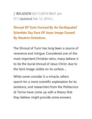 [ RELIGION 02/11/2014 08:41 pm
ET | Updated Feb 12, 2014 ].
The Shroud of Turin has long been a source of
reverence and intrigue. Considered one of the
most important Christian relics, many believe it
to be the burial shroud of Jesus Christ, due to
the faint image visible on its surface …
While some consider it a miracle, others
search for a more scientific explanation for its
existence, and researchers from the Politecnico
di Torino have come up with a theory that
they believe might provide some answers.
 