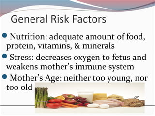 General Risk Factors
Nutrition: adequate amount of food,
protein, vitamins, & minerals
Stress: decreases oxygen to fetus and
weakens mother’s immune system
Mother’s Age: neither too young, nor
too old
 
