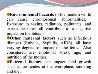 Environmental hazards of the modern world
can cause chromosomal abnormalities.
Exposure to toxins, radiation, pollutants, and
excess heat can all contribute to a negative
impact on the fetus.
Other maternal factors such as infectious
diseases (Rubella, Syphilis, AIDS), all have
varying degrees of impact on the fetus. Also
considered are emotional stress, age, and
nutrition of the mother.
Paternal factors can impact fetal growth
such as pesticides at the workplace, smoking
and diet.
 