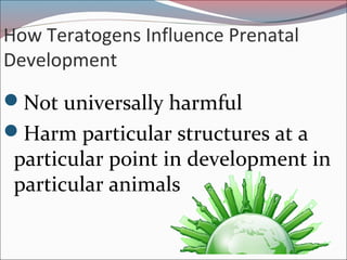 How Teratogens Influence Prenatal
Development
Not universally harmful
Harm particular structures at a
particular point in development in
particular animals
 