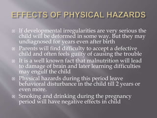  If developmental irregularities are very serious the
child will be deformed in some way. But they may
undiagnosed for years even after birth
 Parents will find difficulty to accept a defective
child and often feels guilty of causing the trouble
 It is a well known fact that malnutrition will lead
to damage of brain and later learning difficulties
may engulf the child
 Physical hazards during this period leave
behavioral disturbance in the child till 2 years or
even more.
 Smoking and drinking during the pregnancy
period will have negative effects in child
 