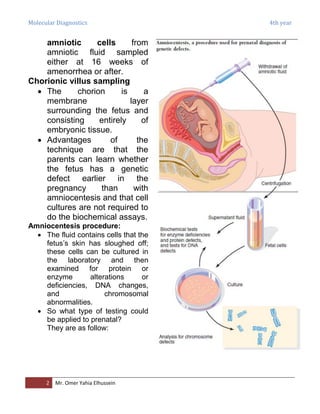 Molecular Diagnostics 4th year
2 Mr. Omer Yahia Elhussein
amniotic cells from
amniotic fluid sampled
either at 16 weeks of
amenorrhea or after.
Chorionic villus sampling
 The chorion is a
membrane layer
surrounding the fetus and
consisting entirely of
embryonic tissue.
 Advantages of the
technique are that the
parents can learn whether
the fetus has a genetic
defect earlier in the
pregnancy than with
amniocentesis and that cell
cultures are not required to
do the biochemical assays.
Amniocentesis procedure:
 The fluid contains cells that the
fetus’s skin has sloughed off;
these cells can be cultured in
the laboratory and then
examined for protein or
enzyme alterations or
deficiencies, DNA changes,
and chromosomal
abnormalities.
 So what type of testing could
be applied to prenatal?
They are as follow:
 