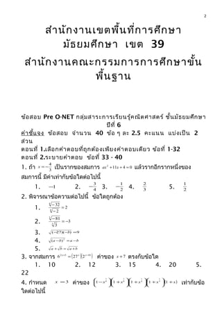 สำานักงานเขตพื้นที่การศึกษา
มัธยมศึกษา เขต 39
สำานักงานคณะกรรมการการศึกษาขั้น
พื้นฐาน
ข้อสอบ Pre O-NET กลุ่มสาระการเรียนรู้คณิตศาสตร์ ชั้นมัธยมศึกษา
ปีที่ 6
คำาชี้แจง ข้อสอบ จำานวน 40 ข้อ ๆ ละ 2.5 คะแนน แบ่งเป็น 2
ส่วน
ตอนที่ 1.เลือกคำาตอบที่ถูกต้องเพียงคำาตอบเดียว ข้อที่ 1-32
ตอนที่ 2.ระบายคำาตอบ ข้อที่ 33 - 40
1. ถ้า 3
4
−=x เป็นรากของสมการ 04112
=++ xax แล้วรากอีกรากหนึ่งของ
สมการนี้ มีค่าเท่ากับข้อใดต่อไปนี้
1. 1− 2. 4
3
− 3. 2
1
− 4. 3
2
5. 2
1
2. พิจารณาข้อความต่อไปนี้ ข้อใดถูกต้อง
1. 2
2
32
4
4
=
−
−
2. 3
3
81
3
3
−=
−
3. 9)3)(27( =−−
4. baba −=− 2
)(
5. baba +=+
3. จากสมการ ( )( )1052
2276 −+
= xxx
ค่าของ 7+x ตรงกับข้อใด
1. 10 2. 12 3. 15 4. 20 5.
22
4. กำาหนด 3=x ค่าของ ( )xxxxx +





+





+





+





− 11111 2
1
4
1
8
1
8
1
เท่ากับข้อ
ใดต่อไปนี้
2
 