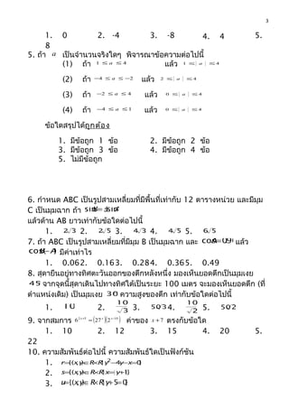 1. 0 2. -4 3. -8 4. 4 5.
8
5. ถ้า a เป็นจำานวนจริงใดๆ พิจารณาข้อความต่อไปนี้
(1) ถ้า 41 ≤≤ a แล้ว 41 ≤≤ a
(2) ถ้า 24 −≤≤− a แล้ว 42 ≤≤ a
(3) ถ้า 42 ≤≤− a แล้ว 40 ≤≤ a
(4) ถ้า 14 ≤≤− a แล้ว 40 ≤≤ a
ข้อใดสรุปได้ถูกต้อง
1. มีข้อถูก 1 ข้อ 2. มีข้อถูก 2 ข้อ
3. มีข้อถูก 3 ข้อ 4. มีข้อถูก 4 ข้อ
5. ไม่มีข้อถูก
6. กำาหนด ABC เป็นรูปสามเหลี่ยมที่มีพื้นที่เท่ากับ 12 ตารางหน่วย และมีมุม
C เป็นมุมฉาก ถ้า AB sin3sin=
แล้วด้าน AB ยาวเท่ากับข้อใดต่อไปนี้
1. 32 2. 52 3. 34 4. 54 5. 56
7. ถ้า ABC เป็นรูปสามเหลี่ยมที่มีมุม B เป็นมุมฉาก และ 96.0cos=A แล้ว
)cos( AB− มีค่าเท่าไร
1. 0.062. 0.163. 0.284. 0.365. 0.49
8. สุดายืนอยู่ทางทิศตะวันออกของตึกหลังหนึ่ง มองเห็นยอดตึกเป็นมุมเงย
°45 จากจุดนี้สุดาเดินไปทางทิศใต้เป็นระยะ 100 เมตร จะมองเห็นยอดตึก (ที่
ตำาแหน่งเดิม) เป็นมุมเงย °30 ความสูงของตึก เท่ากับข้อใดต่อไปนี้
1. 100 2. 3
100
3. 350 4. 2
100
5. 250
9. จากสมการ ( )( )1052
2276 −+
= xxx
ค่าของ 7+x ตรงกับข้อใด
1. 10 2. 12 3. 15 4. 20 5.
22
10. ความสัมพันธ์ต่อไปนี้ ความสัมพันธ์ใดเป็นฟังก์ชัน
1. }04|),{( 2
=−−×∈= xyyRRyxr
2. }1|),{( +=×∈= yxRRyxs
3. }05|),{( =+×∈= yRRyxu
3
 