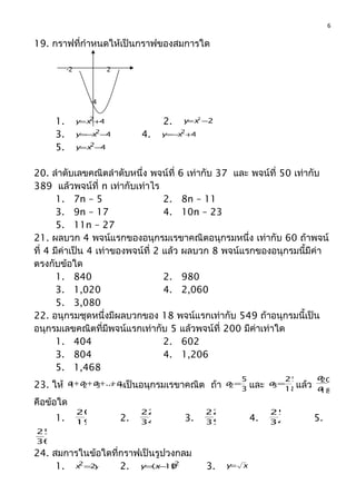 19. กรำฟที่กำำหนดให้เป็นกรำฟของสมกำรใด
1. 42
+=xy 2. 22
−=xy
3. 42
−−= xy 4. 42
+−= xy
5. 42
−=xy
20. ลำำดับเลขคณิตลำำดับหนึ่ง พจน์ที่ 6 เท่ำกับ 37 และ พจน์ที่ 50 เท่ำกับ
389 แล้วพจน์ที่ n เท่ำกับเท่ำไร
1. 7n – 5 2. 8n – 11
3. 9n – 17 4. 10n – 23
5. 11n – 27
21. ผลบวก 4 พจน์แรกของอนุกรมเรขำคณิตอนุกรมหนึ่ง เท่ำกับ 60 ถ้ำพจน์
ที่ 4 มีค่ำเป็น 4 เท่ำของพจน์ที่ 2 แล้ว ผลบวก 8 พจน์แรกของอนุกรมนี้มีค่ำ
ตรงกับข้อใด
1. 840 2. 980
3. 1,020 4. 2,060
5. 3,080
22. อนุกรมชุดหนึ่งมีผลบวกของ 18 พจน์แรกเท่ำกับ 549 ถ้ำอนุกรมนี้เป็น
อนุกรมเลขคณิตที่มีพจน์แรกเท่ำกับ 5 แล้วพจน์ที่ 200 มีค่ำเท่ำใด
1. 404 2. 602
3. 804 4. 1,206
5. 1,468
23. ให้ naaaa ++++ ...321 เป็นอนุกรมเรขำคณิต ถ้ำ 3
5
2=a และ 18
25
3=a แล้ว
18
20
a
a
คือข้อใด
1. 19
20
2. 34
22
3. 35
22
4. 34
25
5.
36
25
24. สมกำรในข้อใดที่กรำฟเป็นรูปวงกลม
1. yx 22
= 2. 2
)10( −= xy 3. xy=
6
2-2
-4
 
