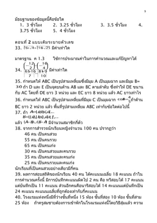 มัธยฐานของข้อมูลนี้คือข้อใด
1. 3 ชั่วโมง 2. 3.25 ชั่วโมง 3. 3.5 ชั่วโมง 4.
3.75 ชั่วโมง 5. 4 ชั่วโมง
ตอนที่ 2 แบบเติมระบายตัวเลข
33. 53 2561646 +++ มีค่าเท่าใด
มาตรฐาน ค 1.3 ใช้การประมาณค่าในการคำานวณและแก้ปัญหาได้
34.
10
981
7
1665
4
16
2
12
+
−
−





−−




−
มีค่าเท่าใด
35. กำาหนดให้ ABC เป็นรูปสามเหลี่ยมซึ่งมีมุม A เป็นมุมฉาก และมีมุม B=
°30 ถ้า D และ E เป็นจุดบนด้าน AB และ BC ตามลำาดับ ซึ่งทำาให้ DE ขนาน
กับ AC โดยที่ DE ยาว 3 หน่วย และ EC ยาว 8 หน่วย แล้ว AC ยาวเท่าไร
36. กำาหนดให้ ABC เป็นรูปสามเหลี่ยมที่มีมุม C เป็นมุมฉาก 5
4
cos=B ถ้าด้าน
BC ยาว 2 หน่วย แล้ว พื้นที่รูปสามเหลี่ยม ABC เท่ากับข้อใดต่อไปนี้
37. ถ้า ,...},,,{ dcbaA=
,...},,},,{},{{ fedcbaB=
แล้ว )()( ABBA −∪− มีจำานวนสมาชิกกี่ตัว
38. จากการสำารวจนักเรียนหญิงจำานวน 100 คน ปรากฏว่า
46 คน เป็นคนสวย
55 คน เป็นคนรวย
65 คน เป็นคนเก่ง
30 คน เป็นคนสวยและคนรวย
35 คน เป็นคนสวยและคนเก่ง
25 คน เป็นคนรวยและคนเก่ง
นักเรียนที่เป็นคนสวยอย่างเดียวมีกี่คน
39. ผลการสอบสถิติของนักเรียน 40 คน ได้คะแนนเฉลี่ย 18 คะแนน ถ้าใน
การคำานวณครั้งนี้ มีการบันทึกคะแนนผิดไป 2 คน คือ ทวีสอบได้ 17 คะแนน
แต่บันทึกเป็น 11 คะแนน ส่วนอีกคนคือนารีสอบได้ 14 คะแนนแต่บันทึกเป็น
24 คะแนน คะแนนเฉลี่ยที่ถูกต้องเท่ากับกี่คะแนน
40. โรงแรมแห่งหนึ่งมีที่ว่างชั้นที่หนึ่ง 15 ห้อง ชั้นที่สอง 10 ห้อง ชั้นที่สาม
25 ห้อง ถ้าครูสมชายต้องการเข้าพักในโรงแรมแห่งนี้โดยวิธีสุ่มแล้ว ความ
9
 