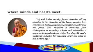 Where minds and hearts meet.
“My wish is that, one day, formal education will pay
attention to the education of the heart, teaching love,
compassion, justice, forgiveness, mindfulness, tolerance
and peace. This education is necessary, from
kindergarten to secondary schools and universities. I
mean social, emotional and ethical learning. We need a
worldwide initiative for educating heart and mind in
this modern age.”
 