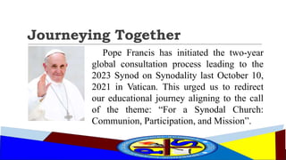 Journeying Together
Pope Francis has initiated the two-year
global consultation process leading to the
2023 Synod on Synodality last October 10,
2021 in Vatican. This urged us to redirect
our educational journey aligning to the call
of the theme: “For a Synodal Church:
Communion, Participation, and Mission”.
 
