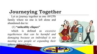 Journeying Together
Let us journey together as one AVCPS
family where no one is left alone and
abandoned due to:
(1) “unhealthy cliques”
which is defined as excessive
togetherness that can be harmful and
damaging because an individual is not
meeting new people or expanding their
sphere of friendships,
 