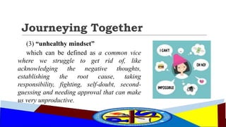 Journeying Together
(3) “unhealthy mindset”
which can be defined as a common vice
where we struggle to get rid of, like
acknowledging the negative thoughts,
establishing the root cause, taking
responsibility, fighting, self-doubt, second-
guessing and needing approval that can make
us very unproductive.
 