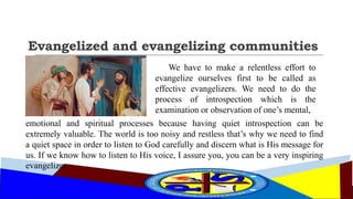 Evangelized and evangelizing communities
We have to make a relentless effort to
evangelize ourselves first to be called as
effective evangelizers. We need to do the
process of introspection which is the
examination or observation of one’s mental,
emotional and spiritual processes because having quiet introspection can be
extremely valuable. The world is too noisy and restless that’s why we need to find
a quiet space in order to listen to God carefully and discern what is His message for
us. If we know how to listen to His voice, I assure you, you can be a very inspiring
evangelizer.
 