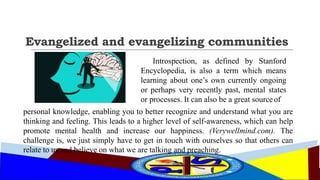 Evangelized and evangelizing communities
Introspection, as defined by Stanford
Encyclopedia, is also a term which means
learning about one’s own currently ongoing
or perhaps very recently past, mental states
or processes. It can also be a great sourceof
personal knowledge, enabling you to better recognize and understand what you are
thinking and feeling. This leads to a higher level of self-awareness, which can help
promote mental health and increase our happiness. (Verywellmind.com). The
challenge is, we just simply have to get in touch with ourselves so that others can
relate to us and believe on what we are talking and preaching.
 