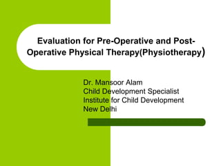 Evaluation for Pre-Operative and Post-
Operative Physical Therapy(Physiotherapy)
Dr. Mansoor Alam
Child Development Specialist
Institute for Child Development
New Delhi
 