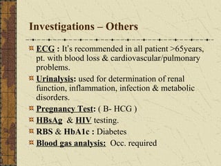 Investigations – Others
ECG : It’s recommended in all patient >65years,
pt. with blood loss & cardiovascular/pulmonary
problems.
Urinalysis: used for determination of renal
function, inflammation, infection & metabolic
disorders.
Pregnancy Test: ( B- HCG )
HBsAg & HIV testing.
RBS & HbA1c : Diabetes
Blood gas analysis: Occ. required
 