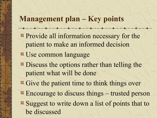Management plan – Key points
Provide all information necessary for the
patient to make an informed decision
Use common language
Discuss the options rather than telling the
patient what will be done
Give the patient time to think things over
Encourage to discuss things – trusted person
Suggest to write down a list of points that to
be discussed
 