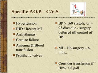 Specific P.O.P – C.V.S
Hypertension
IHD / Recent MI
Arrhythmias
Cardiac failure
Anaemia & Blood
transfusion
Prosthetic valves
BP > 160 systolic or >
95 diastolic - surgery
deferred till control of
BP.
MI – No surgery – 6
mths.
Consider transfusion if
Hb% < 8 g/dl.
 