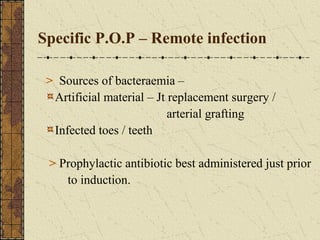 Specific P.O.P – Remote infection
> Sources of bacteraemia –
Artificial material – Jt replacement surgery /
arterial grafting
Infected toes / teeth
> Prophylactic antibiotic best administered just prior
to induction.
 