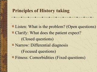Principles of History taking
Listen: What is the problem? (Open questions)
Clarify: What does the patient expect?
(Closed questions)
Narrow: Differential diagnosis
(Focused questions)
Fitness: Comorbidities (Fixed questions)
 