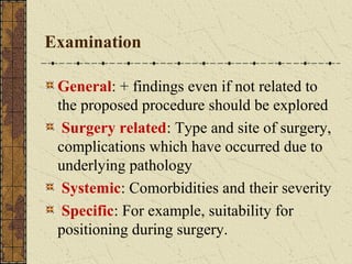 Examination
General: + findings even if not related to
the proposed procedure should be explored
Surgery related: Type and site of surgery,
complications which have occurred due to
underlying pathology
Systemic: Comorbidities and their severity
Specific: For example, suitability for
positioning during surgery.
 