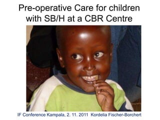 Pre-operative Care for children
  with SB/H at a CBR Centre




IF Conference Kampala, 2. 11. 2011 Kordelia Fischer-Borchert
 