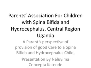 Parents’ Association For Children
     with Spina Bifida and
 Hydrocephalus, Central Region
            Uganda
      A Parent’s perspective of
  provision of good Care to a Spina
  Bifida and Hydrocephalus Child,
      Presentation By Naluyima
          Concepta Katende
 