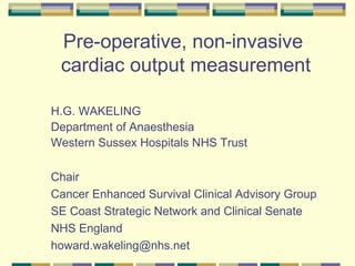 Pre-operative, non-invasive
cardiac output measurement
H.G. WAKELING
Department of Anaesthesia
Western Sussex Hospitals NHS Trust
Chair
Cancer Enhanced Survival Clinical Advisory Group
SE Coast Strategic Network and Clinical Senate
NHS England
howard.wakeling@nhs.net
 
