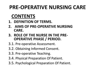 PRE-OPERATIVE NURSING CARE
CONTENTS
1. DEFINITION OF TERMS.
2. AIMS OF PRE-OPERATIVE NURSING
CARE.
3. ROLE OF THE NURSE IN THE PRE-
OPERATIVE PHASE / PERIOD.
3.1. Pre-operative Assessment.
3.2. Obtaining Informed Consent.
3.3. Pre-operative Teaching.
3.4. Physical Preparation Of Patient.
3.5. Psychological Preparation Of Patient.
 