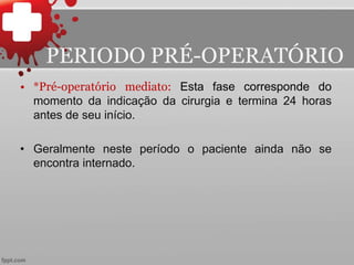 • *Pré-operatório mediato: Esta fase corresponde do
momento da indicação da cirurgia e termina 24 horas
antes de seu início.
• Geralmente neste período o paciente ainda não se
encontra internado.
PERIODO PRÉ-OPERATÓRIO
 