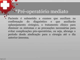 *Pré-operatório mediato
• Paciente é submetido a exames que auxiliam na
confirmação do diagnóstico e que auxiliarão
oplanejamento cirúrgico, o tratamento clínico para
diminuir os sintomas e as precauções necessárias para
evitar complicações pós-operatórias, ou seja, abrange o
período desde aindicação para a cirurgia até o dia
anterior àmesma;
 