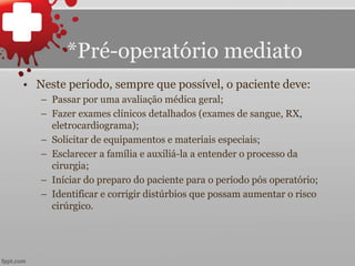 *Pré-operatório mediato
• Neste período, sempre que possível, o paciente deve:
– Passar por uma avaliação médica geral;
– Fazer exames clínicos detalhados (exames de sangue, RX,
eletrocardiograma);
– Solicitar de equipamentos e materiais especiais;
– Esclarecer a família e auxiliá-la a entender o processo da
cirurgia;
– Iníciar do preparo do paciente para o período pós operatório;
– Identificar e corrigir distúrbios que possam aumentar o risco
cirúrgico.
 