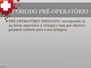 PRÉ-OPERATÓRIO IMEDIATO: corresponde às
24 horas anteriores à cirurgia e tem por objetivo
preparar ocliente para o ato cirúrgico.
PERIODO PRÉ-OPERATÓRIO
 