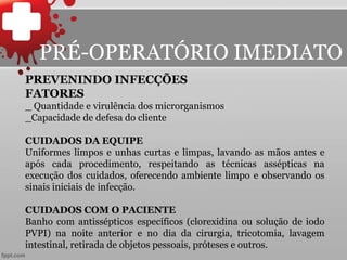 PREVENINDO INFECÇÕES
FATORES
_ Quantidade e virulência dos microrganismos
_Capacidade de defesa do cliente
CUIDADOS DA EQUIPE
Uniformes limpos e unhas curtas e limpas, lavando as mãos antes e
após cada procedimento, respeitando as técnicas assépticas na
execução dos cuidados, oferecendo ambiente limpo e observando os
sinais iniciais de infecção.
CUIDADOS COM O PACIENTE
Banho com antissépticos específicos (clorexidina ou solução de iodo
PVPI) na noite anterior e no dia da cirurgia, tricotomia, lavagem
intestinal, retirada de objetos pessoais, próteses e outros.
PRÉ-OPERATÓRIO IMEDIATO
 
