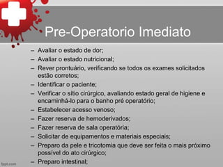 Pre-Operatorio Imediato
– Avaliar o estado de dor;
– Avaliar o estado nutricional;
– Rever prontuário, verificando se todos os exames solicitados
estão corretos;
– Identificar o paciente;
– Verificar o sítio cirúrgico, avaliando estado geral de higiene e
encaminhá-lo para o banho pré operatório;
– Estabelecer acesso venoso;
– Fazer reserva de hemoderivados;
– Fazer reserva de sala operatória;
– Solicitar de equipamentos e materiais especiais;
– Preparo da pele e tricotomia que deve ser feita o mais próximo
possível do ato cirúrgico;
– Preparo intestinal;
 
