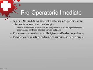 – Jejum – Na medida do possível, o estomago do paciente deve
estar vazio no momento da cirurgia,
• Pois as medicações anestésicas podem provocar vômitos e pode ocorrer a
aspiração de conteúdo gástrico para os pulmões;
– Esclarecer, dentro de suas atribuições, as dúvidas do paciente;
– Providenciar assinatura do termo de autorização para cirurgia.
Pre-Operatorio Imediato
 