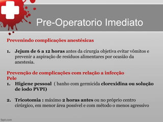 Prevenindo complicações anestésicas
1. Jejum de 6 a 12 horas antes da cirurgia objetiva evitar vômitos e
prevenir a aspiração de resíduos alimentares por ocasião da
anestesia.
Prevenção de complicações com relação a infecção
Pele
1. Higiene pessoal ( banho com germicida clorexidina ou solução
de iodo PVPI)
2. Tricotomia : máximo 2 horas antes ou no próprio centro
cirúrgico, em menor área possível e com método o menos agressivo
Pre-Operatorio Imediato
 