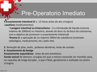 4.Esvaziamento Intestinal (8 a 12 horas antes do ato cirúrgico)
Laxativos (medicamentos)
• Lavagem intestinal ou Enteroclisma – é a introdução de líquido (volume
máximo de 2000ml) no intestino, através do ânus ou da boca da colostomia,
com o objetivo de promover o esvaziamento intestinal)
•Enema (é a aplicação de no máximo 500ml de substância (contraste
radiológico, medicamento, etc.) pelo reto.
5. Remoção de jóias, anéis , próteses dentárias, lente de contato
6. Esvaziamento da bexiga
Esvaziamento espontâneo: antes do pré-anestésico.
Sonda vesical de demora: cirurgias em que a mesma necessite ser mantida vazia,
ou naquelas de longa duração , o que é feito, geralmente e realizado no centro
cirúrgico.
Pre-Operatorio Imediato
 