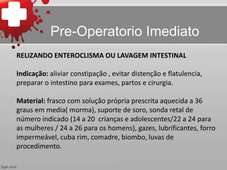 RELIZANDO ENTEROCLISMA OU LAVAGEM INTESTINAL
Indicação: aliviar constipação , evitar distenção e flatulencia,
preparar o intestino para exames, partos e cirurgia.
Material: frasco com solução própria prescrita aquecida a 36
graus em media( morma), suporte de soro, sonda retal de
número indicado (14 a 20 crianças e adolescentes/22 a 24 para
as mulheres / 24 a 26 para os homens), gazes, lubrificantes, forro
impermeável, cuba rim, comadre, biombo, luvas de
procedimento.
Pre-Operatorio Imediato
 