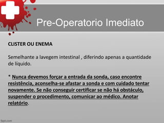 CLISTER OU ENEMA
Semelhante a lavegem intestinal , diferindo apenas a quantidade
de líquido.
* Nunca devemos forçar a entrada da sonda, caso encontre
resistência, aconselha-se afastar a sonda e com cuidado tentar
novamente. Se não conseguir certificar se não há obstáculo,
suspender o procedimento, comunicar ao médico. Anotar
relatório.
Pre-Operatorio Imediato
 