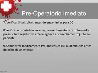 7. Verificar Sinais Vitais antes de encaminhar para CC
8.Verificar o prontuário, exames, consentimento livre informado,
prescrição e registro de enfermagem e encaminhamento junto ao
paciente
9.Administrar medicamento Pré-anestésico (45 a 60 minutos antes
do início da anestesia)
Pre-Operatorio Imediato
 