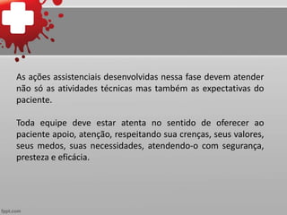 As ações assistenciais desenvolvidas nessa fase devem atender
não só as atividades técnicas mas também as expectativas do
paciente.
Toda equipe deve estar atenta no sentido de oferecer ao
paciente apoio, atenção, respeitando sua crenças, seus valores,
seus medos, suas necessidades, atendendo-o com segurança,
presteza e eficácia.
 