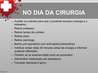 NO DIA DA CIRURGIA
– Auxiliar ou orientar para que o paciente esvazie a bexiga e o
instestino;
– Retirar próteses;
– Retirar lentes de contato;
– Retirar jóias;
– Retirar piercings;
– Banho pré operatório com anti-séptico(clorixidina);
– Verificar sinais vitais 30 minutos antes da cirurgia e informar
qualquer alteração;
– Conferir se os exames estão junto ao prontuário;
– Administrar medicação pré anestésica;
– Fornecer camisola e gorro.
 