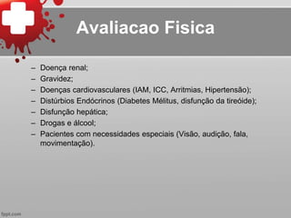 – Doença renal;
– Gravidez;
– Doenças cardiovasculares (IAM, ICC, Arritmias, Hipertensão);
– Distúrbios Endócrinos (Diabetes Mélitus, disfunção da tireóide);
– Disfunção hepática;
– Drogas e álcool;
– Pacientes com necessidades especiais (Visão, audição, fala,
movimentação).
Avaliacao Fisica
 