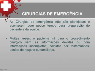 CIRURGIAS DE EMERGÊNCIA
• As Cirurgias de emergência não são planejadas e
acontecem com pouco tempo para preparação do
paciente e da equipe.
• Muitas vezes, o paciente irá para o procedimento
cirúrgico sem as informações devidas ou com
informações incompletas, colhidas por testemunhas,
equipe de resgate ou familiares.
 