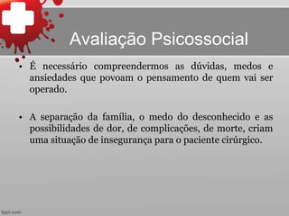 Avaliação Psicossocial
• É necessário compreendermos as dúvidas, medos e
ansiedades que povoam o pensamento de quem vai ser
operado.
• A separação da família, o medo do desconhecido e as
possibilidades de dor, de complicações, de morte, criam
uma situação de insegurança para o paciente cirúrgico.
 